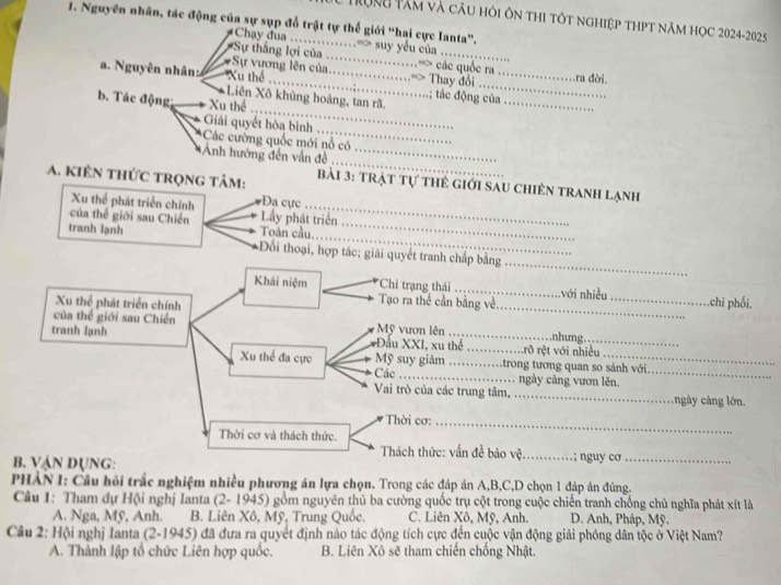 Trọng Tâm và câu hỏi ôn thị tót nghiệp thPt năm học 2024-2025
1. Nguyên nhân, tác động của sự sụp đổ trật tự thế giới “hai cực lanta”.
Chay đua ……=> suy yếu của .
Sự thắng lợi của ....................=> các quốc ra
*Sự vương lên của...................=> Thay đổi _ra đời.
a. Nguyên nhân: Xu thể ................;................; tác động của
Liên Xô khủng hoàng, tan rã.
b. Tác động Xu thể
_
Giải quyết hòa bình ……
_
Các cường quốc mới nổ có .    
Ảnh hướng đến vấn đề 
_
A. kiên tHức trọng tâm:  bài 3: trạt Tự thể giới sau chiến tranh lạnh
Xu thể phát triển chính Đa ực … 
của thể giới sau Chiến Toàn cầu. Ly phát triển …_
             
_
tranh lạnh *Đối thoại, hợp tác; giải quyết tranh chấp bằng
_
Khái niệm *Chỉ trạng thái _với nhiều_ .chi phối.
Xu thể phát triển chính
Tạo ra thể cần bằng về.
của thể giới sau Chiến Mỹ vươn lên .nhưng.
tranh lạnh *Đầu XXI, xu thể ..............rõ rệt với nhiều
Xu thể đa cực Mỹ suy giảm ……trong tương quan so sánh với
Các …… ngày càng vươn lên._
Vai trò của các trung tâm, _ ngày ng  ớn.
Thời cơ:_
Thời cơ và thách thức.
Thách thức: vấn đề bảo vệ.
B. Vận Dụng: _… ; nguy cơ_
PHẢN I: Cầu hồi trắc nghiệm nhiều phương án lựa chọn. Trong các đáp án A,B,C,D chọn 1 đáp án đùng.
Câu 1: Tham dự Hội nghị Ianta (2- 1945) gồm nguyên thủ ba cường quốc trụ cột trong cuộc chiến tranh chống chủ nghĩa phát xít là
A. Nga, Mỹ, Anh. B. Liên Xô, Mỹ, Trung Quốc. C. Liên Xô, Mỹ, Anh. D. Anh, Pháp, Mỹ.
Cầu 2: Hội nghị Ianta (2-1945) đã đưa ra quyết định nào tác động tích cực đến cuộc vận động giải phóng dân tộc ở Việt Nam?
A. Thành lập tổ chức Liên hợp quốc. B. Liên Xô sẽ tham chiến chống Nhật.
