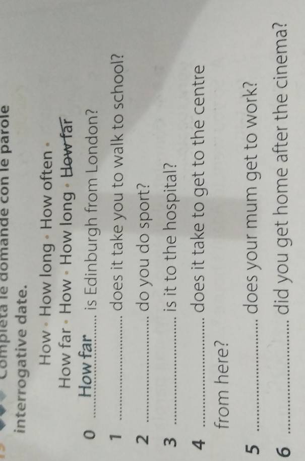 Compléta le domande con le parole 
interrogative date. 
How • How long • How often = 
How far 《 How • How long • How far 
0 How far...... is Edinburgh from London? 
1 _does it take you to walk to school? 
2 _do you do sport? 
3 _is it to the hospital? 
4 _does it take to get to the centre 
from here? 
5 _does your mum get to work? 
6 _did you get home after the cinema?