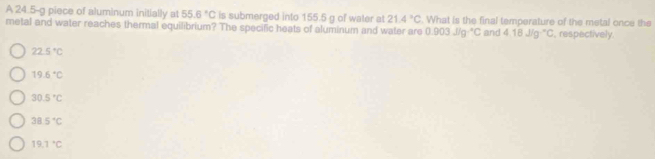 A 24.5-g piece of aluminum initially at 55.6°C is submerged into 155.5 g of water at 21.4°C. What is the final temperature of the metal once the
metal and water reaches thermal equilibrium? The specific heats of aluminum and water are 0.903J/g^-C and 4.18J/g°C , respectively.
22.5°C
19.6°C
30.5°C
38.5°C
19.1°C