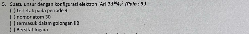 Suatu unsur dengan konfigurasi elektron [Ar] 3d^(10)4s^2 (Poin : 3 )
( ) terletak pada periode 4
) nomor atom 30
1 ) termasuk dalam golongan IIB
C ) Bersifat logam