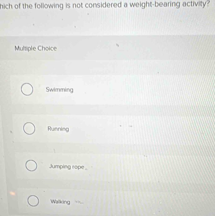 hich of the following is not considered a weight-bearing activity?
Multiple Choice
Swimming
Running
Jumping rope
Walking