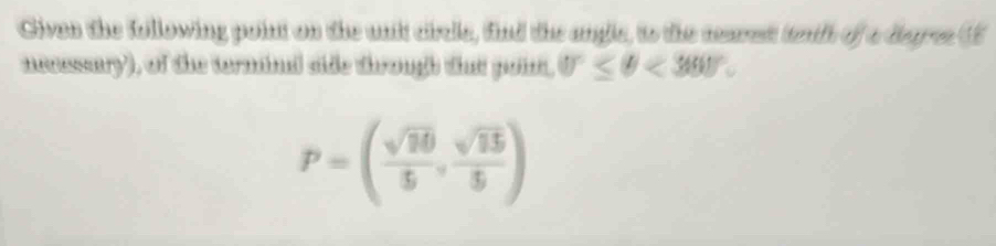 Given the following point on the unit cicle, find the angle, to the mares tnth of a degre (E 
necssary), of the termina side through that point. 0°≤ θ <360°.
P=( sqrt(10)/5 , sqrt(15)/5 )