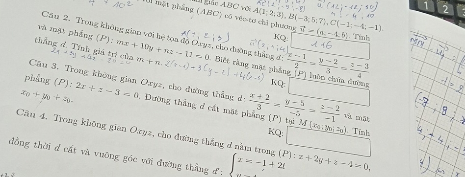 giắc ABC với 
1 2 
Ul mặt phẳng (ABC) có véc-tơ chỉ phương A(1;2;3), B(-3;5;7), C(-1;-4;-1). vector u=(a;-4;b). Tính 
và mặt phẳng (P): 
Câu 2. Trong không gian với hệ tọa độ Oxyz, cho đường thẳng d:  (x-1)/2 = (y-2)/3 = (z-3)/4 
Q: 
thẳng d. Tính giá trị của mx+10y+nz-11=0 m+n. 
. Biết rằng mặt phắ 
Câu 3. Trong không gian Oxyz, cho đường thẳng d: 
phẳng (P): KQ: □ 
x_0+y_0+z_0. 2x+z-3=0. Đường thẳng d cắt mặt phẳng (P) tại M  (x+2)/3 = (y-5)/-5 = (z-2)/-1  và mặt 
KQ:
(x_0;y_0;z_0). Tính 
Câu 4. Trong không gian Oxyz, cho đường thẳng d nằm trợ ): x+2y+z-4=0, 
đồng thời d cắt và vuông góc với đường thẳng d: ∈t x=-1+2t