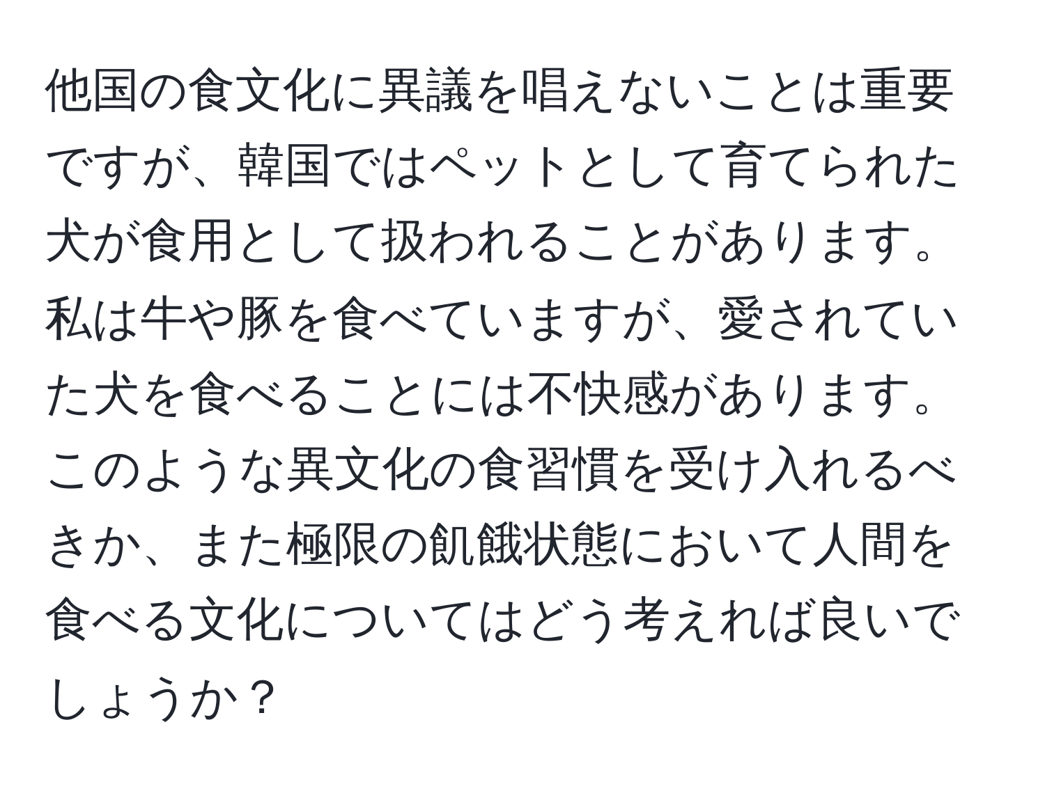 他国の食文化に異議を唱えないことは重要ですが、韓国ではペットとして育てられた犬が食用として扱われることがあります。私は牛や豚を食べていますが、愛されていた犬を食べることには不快感があります。このような異文化の食習慣を受け入れるべきか、また極限の飢餓状態において人間を食べる文化についてはどう考えれば良いでしょうか？