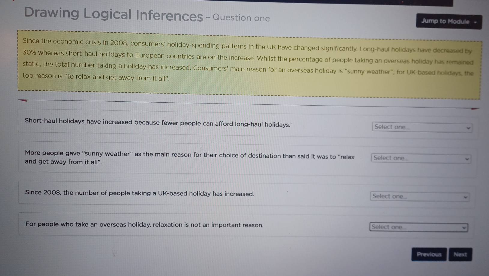 Drawing Logical Inferences - Question one Jump to Module 
Since the economic crisis in 2008, consumers' holiday-spending patterns in the UK have changed significantly. Long-haul holidays have decreased by
30% whereas short-haul holidays to European countries are on the increase. Whilst the percentage of people taking an overseas holiday has remained 
static, the total number taking a holiday has increased. Consumers’ main reason for an overseas holiday is “sunny weather"; for UK-based holidays, the 
top reason is “to relax and get away from it all”. 
Short-haul holidays have increased because fewer people can afford long-haul holidays. Select one... 
More people gave “sunny weather” as the main reason for their choice of destination than said it was to “relax Select one... 
and get away from it all". 
Since 2008, the number of people taking a UK-based holiday has increased. Select one... 
For people who take an overseas holiday, relaxation is not an important reason. 
Select one... 
Previous Next