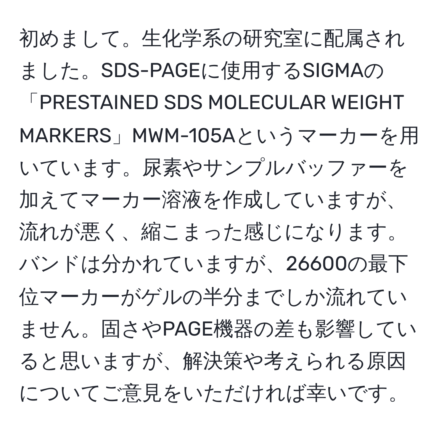 初めまして。生化学系の研究室に配属されました。SDS-PAGEに使用するSIGMAの「PRESTAINED SDS MOLECULAR WEIGHT MARKERS」MWM-105Aというマーカーを用いています。尿素やサンプルバッファーを加えてマーカー溶液を作成していますが、流れが悪く、縮こまった感じになります。バンドは分かれていますが、26600の最下位マーカーがゲルの半分までしか流れていません。固さやPAGE機器の差も影響していると思いますが、解決策や考えられる原因についてご意見をいただければ幸いです。