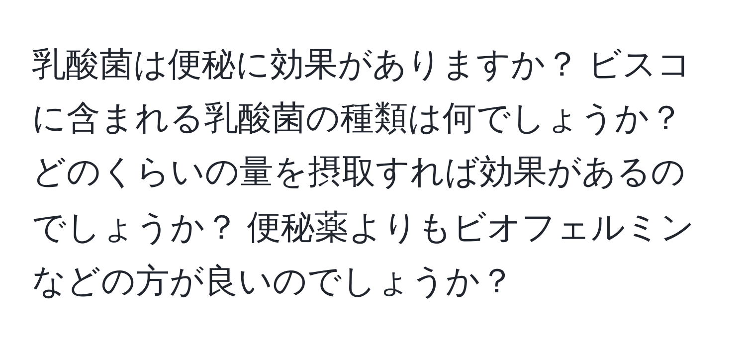 乳酸菌は便秘に効果がありますか？ ビスコに含まれる乳酸菌の種類は何でしょうか？ どのくらいの量を摂取すれば効果があるのでしょうか？ 便秘薬よりもビオフェルミンなどの方が良いのでしょうか？