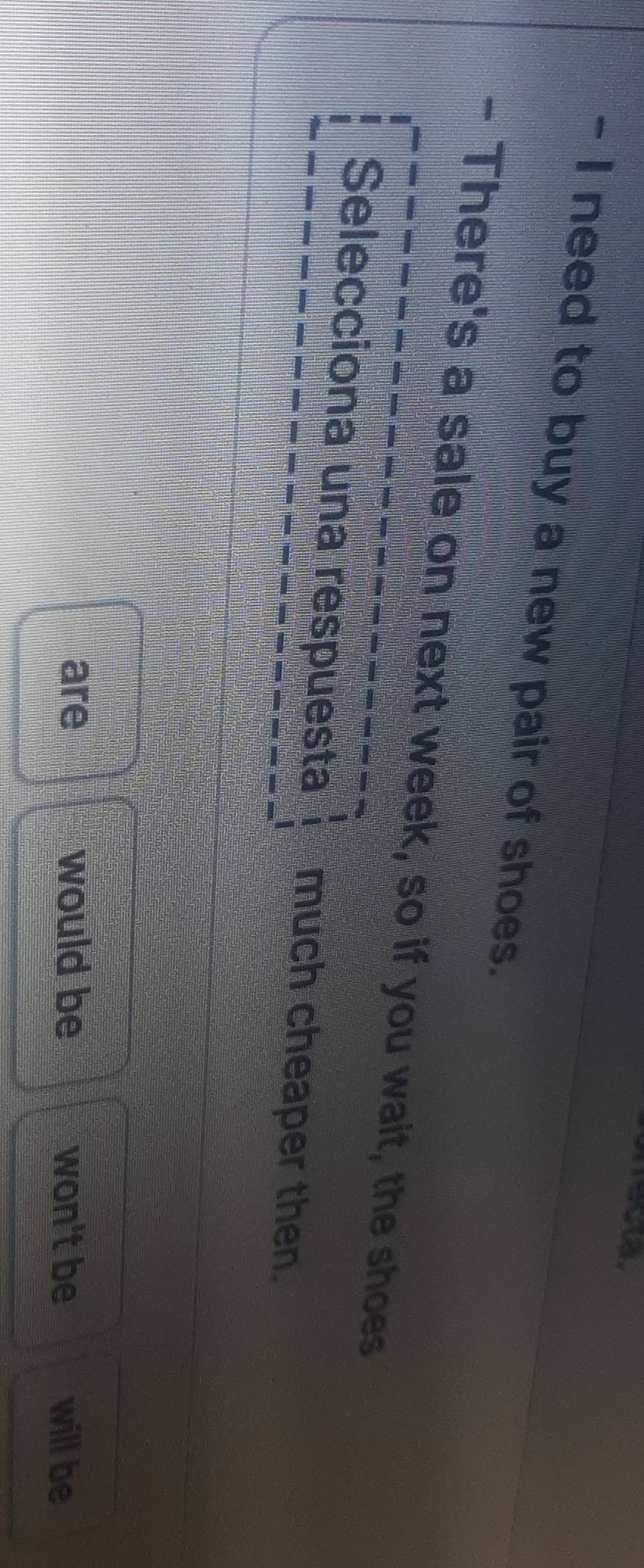 need to buy a new pair of shoes.
- There's a sale on next week, so if you wait, the shoes
Selecciona una respuesta much cheaper then.
are would be won't be will be