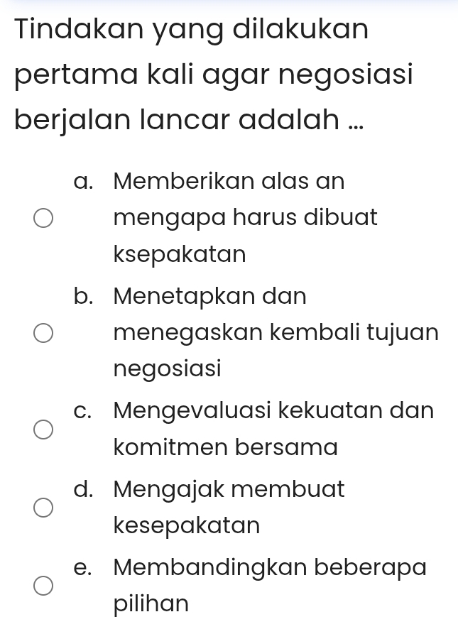 Tindakan yang dilakukan
pertama kali agar negosiasi
berjalan lancar adalah ...
a. Memberikan alas an
mengapa harus dibuat
ksepakatan
b. Menetapkan dan
menegaskan kembali tujuan
negosiasi
c. Mengevaluasi kekuatan dan
komitmen bersama
d. Mengajak membuat
kesepakatan
e. Membandingkan beberapa
pilihan