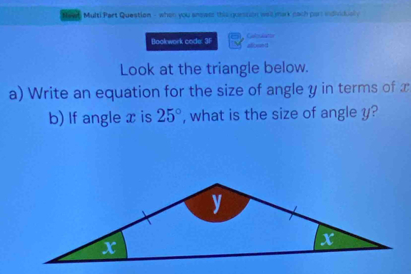 Newl Multi Part Question - when you anewer this guession well mark each part individually 
Bookwork code 3F Galpulatior 
all owed 
Look at the triangle below. 
a) Write an equation for the size of angle y in terms of x
b) If angle x is 25° , what is the size of angle y?