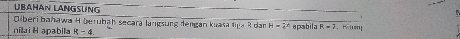 UBAHAN LANGSUNG 
Diberi bahawa H berubah secara langsung dengan kuasa tiga R dan H=24 apabila R=2. Hitung 
nilai H apabila R=4.