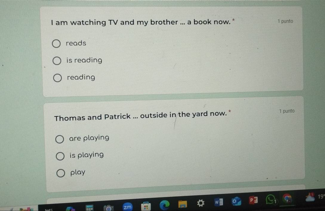 am watching TV and my brother ... a book now.* 1 punto
reads
is reading
reading
Thomas and Patrick ... outside in the yard now.* 1 punto
are playing
is playing
play
19