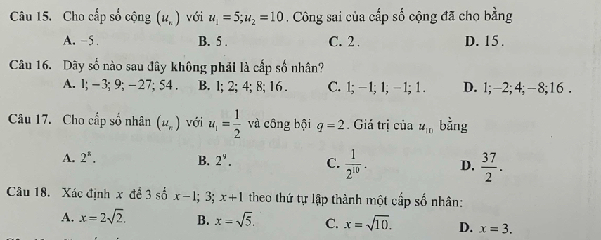 Cho cấp số cộng (u_n) với u_1=5; u_2=10. Công sai của cấp số cộng đã cho bằng
A. -5. B. 5. C. 2. D. 15.
Câu 16. Dãy số nào sau đây không phải là cấp số nhân?
A. 1; -3; 9; -27; 54. B. l; 2; 4; 8; 16. C. 1; − 1; 1; — 1; 1. D. 1; -2; 4; - 8; 16.
Câu 17. Cho cấp số nhân (u_n) với u_1= 1/2  và công bội q=2. Giá trị của u_10 bằng
A. 2^8. B. 2^9. C.  1/2^(10) . D.  37/2 . 
Câu 18. Xác định x đề 3 số x-1; 3; x+1 theo thứ tự lập thành một cấp số nhân:
A. x=2sqrt(2). B. x=sqrt(5). C. x=sqrt(10). D. x=3.