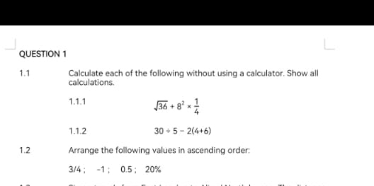 1.1 Calculate each of the following without using a calculator. Show all 
calculations. 
1.1.1 sqrt(36)+8^2*  1/4 
1.1.2 30/ 5-2(4+6)
1.2 Arrange the following values in ascending order: 
3/4； -1 ； 0.5 ； 20%