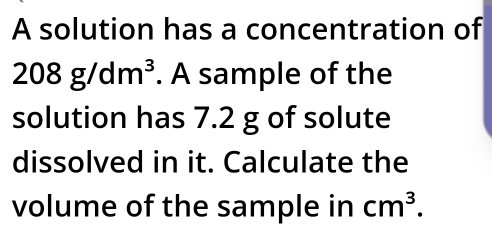 A solution has a concentration of
208g/dm^3. A sample of the 
solution has 7.2 g of solute 
dissolved in it. Calculate the 
volume of the sample in cm^3.