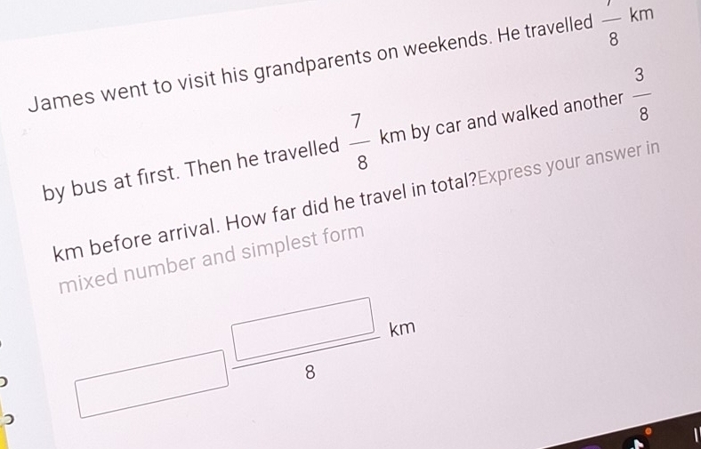 James went to visit his grandparents on weekends. He travelled frac 8km
by bus at first. Then he travelled  7/8 km by car and walked another  3/8 
km before arrival. How far did he travel in total?Express your answer in 
mixed number and simplest form 
) □  □ /8 km