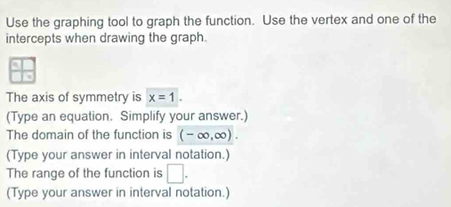 Use the graphing tool to graph the function. Use the vertex and one of the 
intercepts when drawing the graph. 
The axis of symmetry is x=1. 
(Type an equation. Simplify your answer.) 
The domain of the function is (-∈fty ,∈fty ). 
(Type your answer in interval notation.) 
The range of the function is □ . 
(Type your answer in interval notation.)