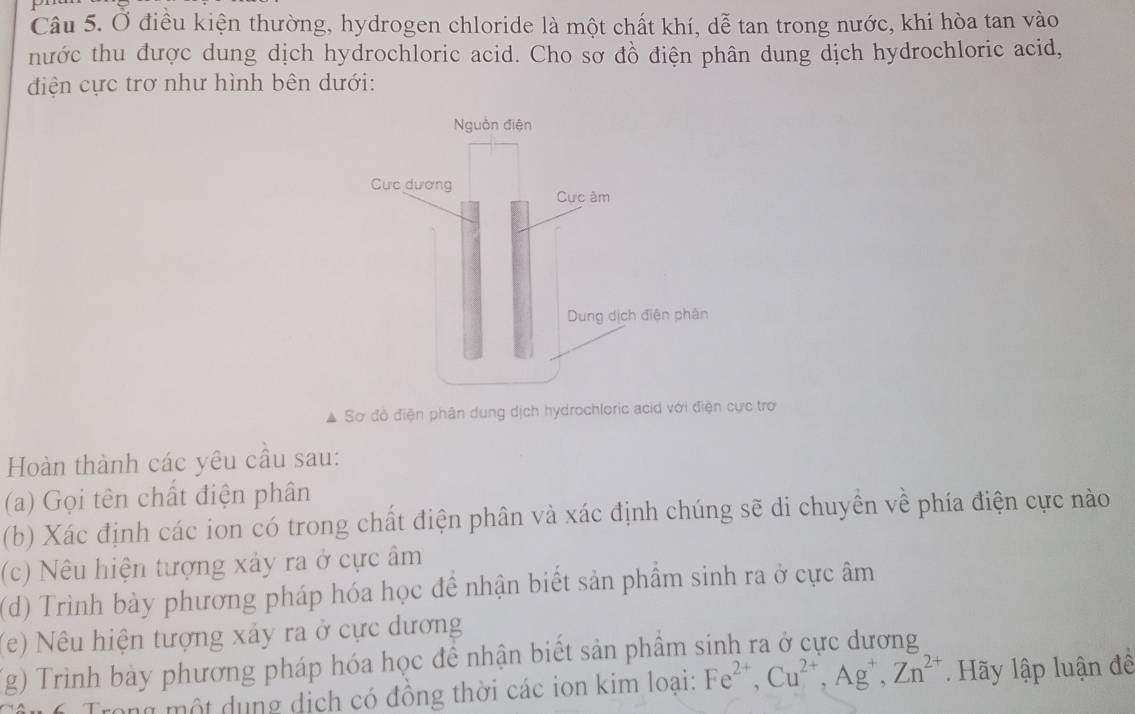 Ở điều kiện thường, hydrogen chloride là một chất khí, dễ tan trong nước, khi hòa tan vào 
hước thu được dung dịch hydrochloric acid. Cho sơ đồ điện phân dung dịch hydrochloric acid, 
điện cực trơ như hình bên dưới: 
Sơ đồ điện phân dung dịch hydrochloric acid với điện cực trơ 
Hoàn thành các yêu cầu sau: 
(a) Gọi tên chất điện phân 
(b) Xác định các ion có trong chất điện phân và xác định chúng sẽ di chuyền về phía điện cực nào 
(c) Nêu hiện tượng xảy ra ở cực âm 
(d) Trình bày phương pháp hóa học đề nhận biết sản phầm sinh ra ở cực âm
(e) Nêu hiện tượng xảy ra ở cực dương 
(g) Trình bày phương pháp hóa học để nhận biết sản phẩm sinh ra ở cực dương 
a ng một dụng dịch có đồng thời các ion kim loại: Fe^(2+), Cu^(2+), Ag^+, Zn^(2+). Hãy lập luận đề