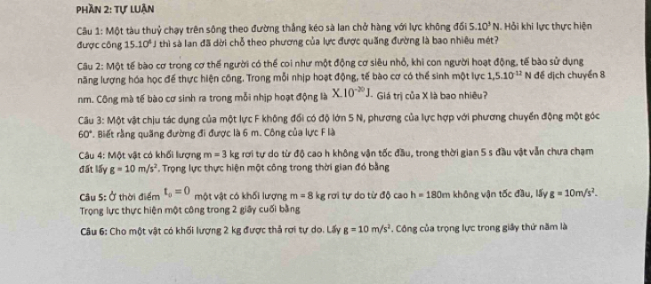 Phần 2: tự luận
Cầu 1: Một tàu thuỷ chạy trên sông theo đường thắng kéo sà lan chở hàng với lực không đối 5.10^3N , Hỏi khi lực thực hiện
được công 15.10^4 thì sà lan đã dời chỗ theo phương của lực được quãng đường là bao nhiêu mét?
Câu 2: Một tế bào cơ trong cơ thế người có thể coi như một động cơ siêu nhỏ, khi con người hoạt động, tế bào sử dụng
năng lượng hóa học để thực hiện công. Trong mỗi nhịp hoạt động, tế bào cơ có thể sinh một lực 1,5.10^(-12) N đề dịch chuyển 8
nm. Công mà tế bào cơ sinh ra trong mỗi nhịp hoạt động là X.10^(-20)J. - Giá trị của X là bao nhiêu?
Câu 3: M t vật chịu tác dụng của một lực F không đối có độ lớn 5 N, phương của lực hợp với phương chuyển động một góc
60°. Biết rằng quãng đường đi được là 6 m. Công của lực F là
Câu 4: Một vật có khối lượng m=3 kg rơi tự do từ độ cao h không vận tốc đầu, trong thời gian 5 s đầu vật vẫn chưa chạm
đất lấy g=10m/s^2. Trọng lực thực hiện một công trong thời gian đó bằng
âu 5: Ở thời điểm t_0=0 một vật có khối lượng m=8 kg rơi tự do từ độ cao h=180m không vận tốc đầu, lấy g=10m/s^2.
Trọng lực thực hiện một công trong 2 giây cuối bằng
Câu 6: Cho một vật có khối lượng 2 kg được thả rơi tự do. Lấy g=10m/s^2. Công của trọng lực trong giây thứ năm là