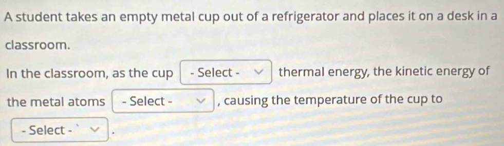 A student takes an empty metal cup out of a refrigerator and places it on a desk in a 
classroom. 
In the classroom, as the cup - Select - thermal energy, the kinetic energy of 
the metal atoms - Select - , causing the temperature of the cup to 
- Select - .