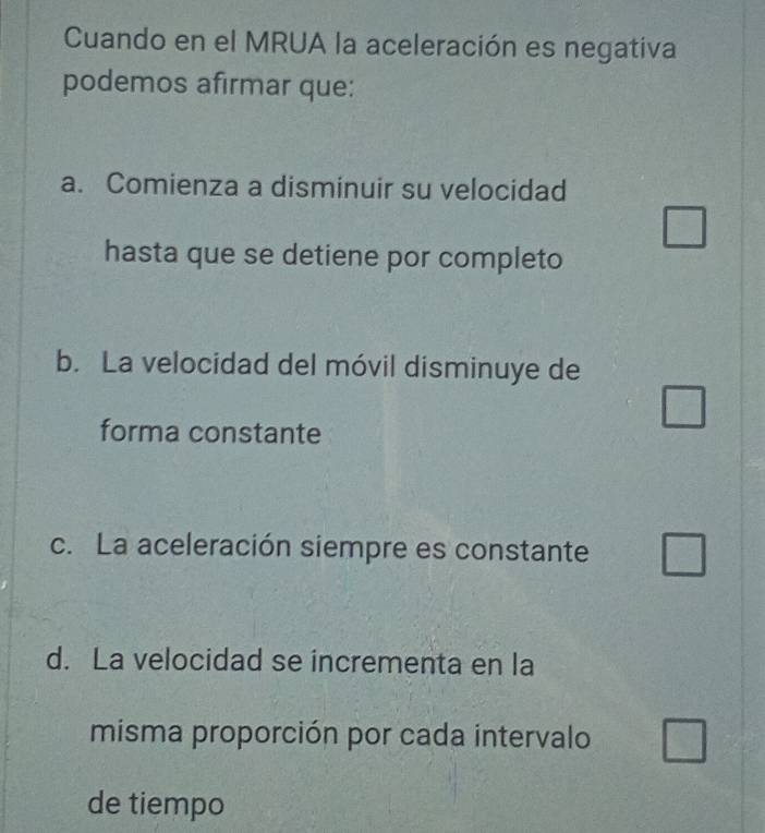 Cuando en el MRUA la aceleración es negativa
podemos afirmar que:
a. Comienza a disminuir su velocidad
hasta que se detiene por completo
b. La velocidad del móvil disminuye de
forma constante
c. La aceleración siempre es constante
d. La velocidad se incrementa en la
misma proporción por cada intervalo
de tiempo