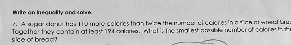 Write an inequality and solve. 
7. A sugar donut has 110 more calories than twice the number of calories in a slice of wheat brec 
Together they contain at least 194 calories. What is the smallest possible number of calories in the 
slice of bread?