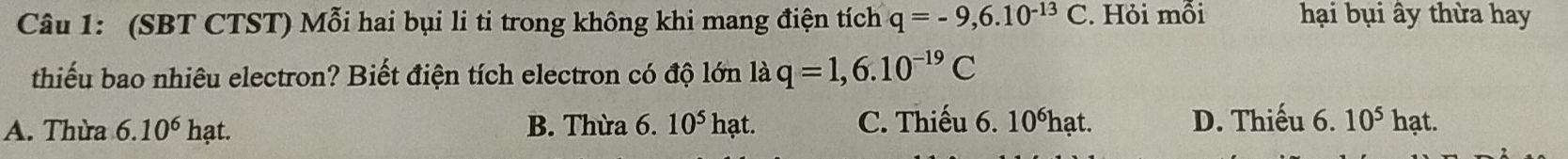 (SBT CTST) Mỗi hai bụi li ti trong không khi mang điện tích q=-9,6.10^(-13)C. Hỏi mỗi hại bụi ây thừa hay
thiếu bao nhiêu electron? Biết điện tích electron có độ lớn là q=1,6.10^(-19)C
A. Thừa 6.10^(6^ hạt. B. Thừa 6 . 10^5)hat. C. Thiếu 6. 10ếhạt. D. Thiếu 6. 10^5 hạt.