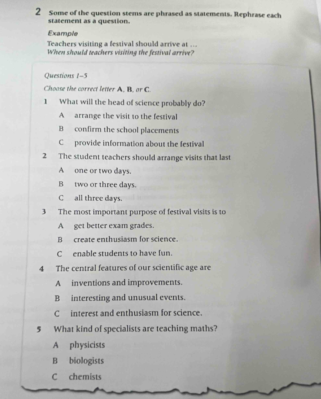 Some of the question stems are phrased as statements, Rephrase each
statement as a question.
Example
Teachers visiting a festival should arrive at ...
When should teachers visiting the festival arrive?
Questions 1-5
Choose the correct letter A, B, or C.
1 What will the head of science probably do?
A arrange the visit to the festival
B confirm the school placements
C provide information about the festival
2 The student teachers should arrange visits that last
A one or two days.
B two or three days.
C all three days.
3 The most important purpose of festival visits is to
A get better exam grades.
B create enthusiasm for science.
C enable students to have fun.
4 The central features of our scientific age are
A inventions and improvements.
B interesting and unusual events.
C interest and enthusiasm for science.
5 What kind of specialists are teaching maths?
A physicists
B biologists
C chemists