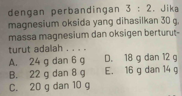 dengan perbandingan 3:2. Jika
magnesium oksida yang dihasilkan 30 g,
massa magnesium dan oksigen berturut-
turut adalah . . . .
A. 24 g dan 6 g D. 18 g dan 12 g
B. 22 g dan 8 g E. 16 g dan 14 g
C. 20 g dan 10 g