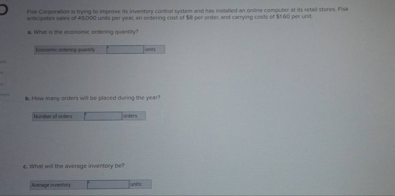 Fisk Corporation is trying to improve its inventory control system and has installed an online computer at its retail stores. Fisk 
anticipates sales of 49,000 units per year, an ordering cost of $8 per order, and carrying costs of $1.60 per unit. 
a. What is the economic ordering quantity? 
Economic ordering quantity units 
k 
a 
nces 
b. How many orders will be placed during the year? 
Number of orders orders 
c. What will the average inventory be? 
Average inventory 
units