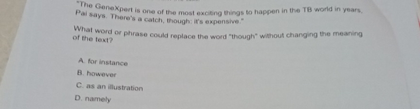 "The GeneXpert is one of the most exciting things to happen in the TB world in years
Pai says. There's a catch, though: it's expensive."
What word or phrase could replace the word "though" without changing the meaning
of the text?
A. for instance
B. however
C. as an illustration
D. namely