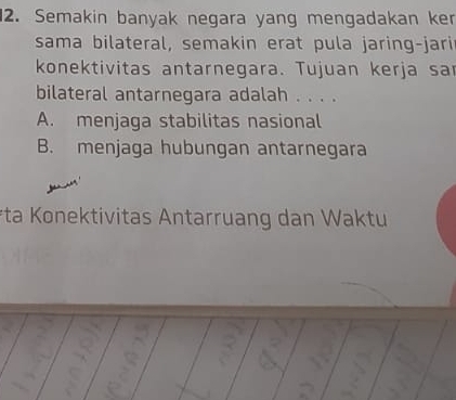 Semakin banyak negara yang mengadakan ker
sama bilateral, semakin erat pula jaring-jari
konektivitas antarnegara. Tujuan kerja sa
bilateral antarnegara adalah . . . .
A. menjaga stabilitas nasional
B. menjaga hubungan antarnegara
*ta Konektivitas Antarruang dan Waktu