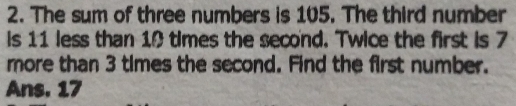 The sum of three numbers is 105. The third number 
is 11 less than 10 times the second. Twice the first is 7
more than 3 times the second. Find the first number. 
Ans. 17