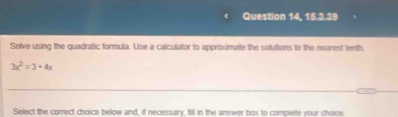 Question 14, 15.3.39 
Solve using the quadratic formula. Use a calculator to approximate the solutions to the nearest tenth
3x^2=3+4x
Select the correct choice below and, if necessary, fill in the answer box to complete your choice.