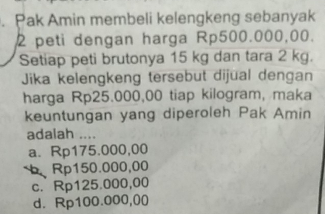 Pak Amin membeli kelengkeng sebanyak
2 peti dengan harga Rp500.000,00.
Setiap peti brutonya 15 kg dan tara 2 kg.
Jika kelengkeng tersebut dijual dengan
harga Rp25.000,00 tiap kilogram, maka
keuntungan yang diperoleh Pak Amin
adalah ....
a. Rp175.000,00
b Rp150.000,00
c. Rp125.000,00
d. Rp100.000,00