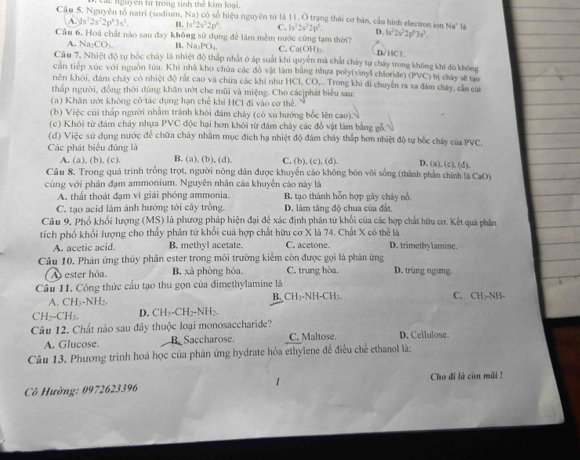 lức nguyên tử trong tinh thể kim loại,
Cầ u 5. Nguyên tổ natri (sodium, Na) có số hiệu nguyên từ là 11. O trang thái cơ bản, cầu hình electron ion Na^+
A. ys^22s^22p^43s^1. B. 1s^22s^22p^6. C. 1s^22s^22p^4. D. h^22s^22p^63s^2.
Cầu 6. Hoá chất nào sau đay không sử dụng để làm mềm nước cứng tạm thời? D/HC1.
A. Na_2CO_3 B. Na₃PO₄ C. Ca(OH
Câ u 7. Nhiệt độ tự bốc chấy là nhiệt độ thấp nhất ở áp suất khi quyên mà chất chảy tự chấy trong không khi đù không
cản tiếp xúc với nguồn lùa. Khi nhà kho chứa các đồ vật làm bằng nhựa poly(vinyl chloride) (PVC) bị chảy sẽ tạo
rên khói, đám cháy có nhiệt độ rất cao và chứa các khi như HCl, CO,.. Trong khi đi chuyển ra xa đám cháy, cần củi
thấp người, đồng thời dùng khân ướt che mũi và miệng. Cho các|phát biểu sau:
(a) Khăn ướt không có tác dụng hạn chế khi HCl đi vào cơ thể,
(b) Việc củi thấp người nhằm tránh khói đám cháy (có xu hướng bốc lên cao).
(c) Khói từ đám cháy nhựa PVC độc hại hơn khỏi từ đám cháy các đồ vật làm bằng gỗ.
(d) Việc sử dụng nước để chữa cháy nhằm mục đích hạ nhiệt độ đám cháy thắp hơn nhiệt độ tự bốc cháy của PVC.
Các phát biểu đủng là B. (a), (b), (d). C, (b), (c). (d). D. (a), (c). (d).
A. (a), (b). (c).
Câu 8. Trong quá trình trồng trọt, người nông dân được khuyến cáo không bón vôi sống (thành phần chính là CaO)
cùng với phân đạm ammonium. Nguyên nhân cảa khuyển cáo này là
A. thất thoát đạm vì giải phóng ammonia. B. tạo thành hỗn hợp gây cháy nổ
C. tạo acid làm ảnh hưởng tới cây trồng. D. làm tăng độ chua của đất.
Câu 9, Phổ khổi lượng (MS) là phươg pháp hiện đại đệ xác định phân từ khối của các hợp chất hữu cơ. Kết quả phân
tích phố khổi lượng cho thấy phân từ khổi cuả hợp chất hữu cơ X là 74. Chất X có thể là D. trimethylamine.
A. acetic acid. B. methyl acetate. C. acetone.
Câu 10. Phân ứng thủy phân ester trong môi trường kiểm còn được gọi là phân ứng D. trùng ngung.
A ester hóa. B. xà phòng hóa. C. trung hòa.
Câu 11. Công thức cầu tạo thu gọn của dimethylamine là
A. CH₃-NH₂. B. CH₃-NH-CH). C. CH₃-NH-
CH₂-CH3. D. CH₃-CH₂-NH₂.
Câu 12. Chất nào sau đây thuộc loại monosaccharide?
A. Glucose. B Saccharose C. Maltose. D. Cellulose.
Câu 13. Phương trình hoá học của phản ứng hydrate hóa ethylene để điều chế ethanol là:
Cô Hường: 0972623396 1 Cho đi là còn mãi !