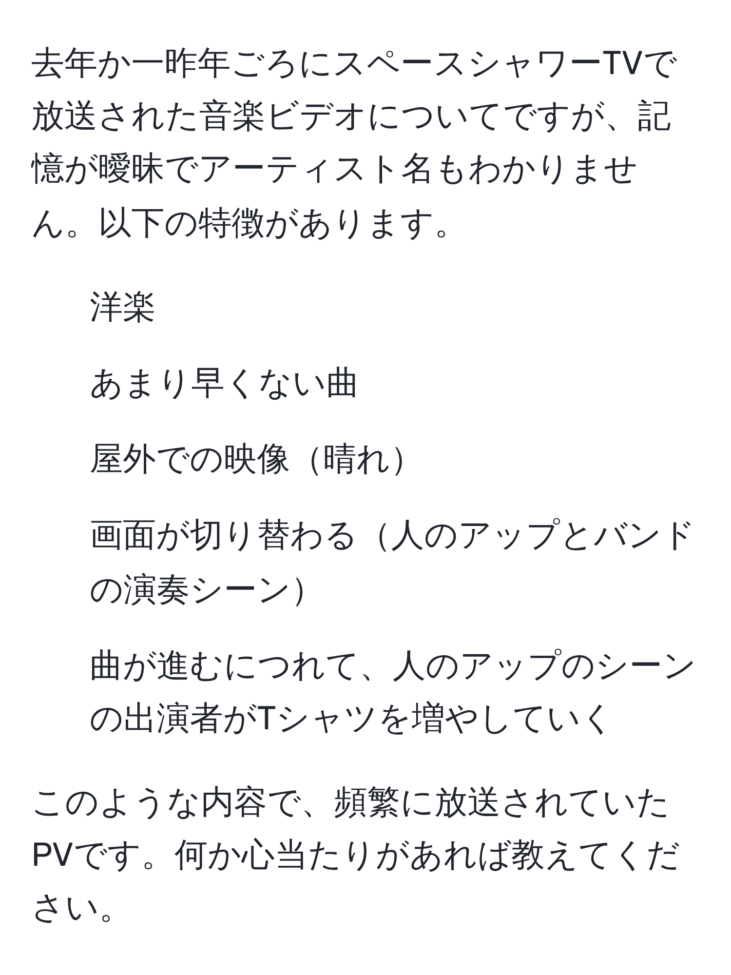 去年か一昨年ごろにスペースシャワーTVで放送された音楽ビデオについてですが、記憶が曖昧でアーティスト名もわかりません。以下の特徴があります。  
- 洋楽  
- あまり早くない曲  
- 屋外での映像晴れ  
- 画面が切り替わる人のアップとバンドの演奏シーン  
- 曲が進むにつれて、人のアップのシーンの出演者がTシャツを増やしていく  

このような内容で、頻繁に放送されていたPVです。何か心当たりがあれば教えてください。