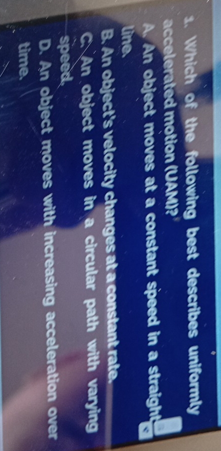 Which of the following best describes uniformly
accelerated motion (UAM)?
A. An object moves at a constant speed in a straight
line.
B. An object's velocity changes at a constant rate.
C. An object moves in a circular path with varying
speed
D. An object moves with increasing acceleration over
time.
