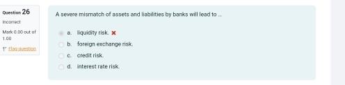 A severe mismatch of assets and liabilities by banks will lead to .
Incorrect
a. liquidity risk. x
Mark 0 00 out of 1.00
b. foreign exchange risk.
' Flag question c. cred t risk.
d. interest rate risk