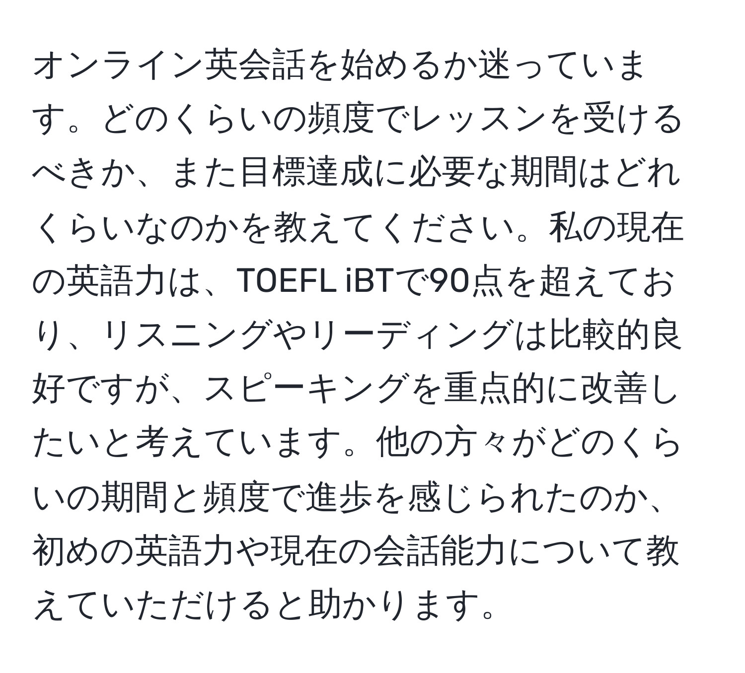 オンライン英会話を始めるか迷っています。どのくらいの頻度でレッスンを受けるべきか、また目標達成に必要な期間はどれくらいなのかを教えてください。私の現在の英語力は、TOEFL iBTで90点を超えており、リスニングやリーディングは比較的良好ですが、スピーキングを重点的に改善したいと考えています。他の方々がどのくらいの期間と頻度で進歩を感じられたのか、初めの英語力や現在の会話能力について教えていただけると助かります。