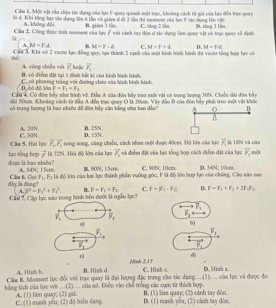 Một vật rắn chịu tác dụng của lực F quay quanh một trục, khoảng cách từ giá của lực đến trục quay
là d. Khi tăng lực tác dụng lên 6 lần và giảm d đi 2 lần thì moment của lực F tác dụng lên vật:
A. không đổi. B. giảm 3 lần. C. tăng 2 lần. D. tăng 3 lần.
Câu 2. Công thức tính moment của lực vector F với cánh tay đòn d tác dụng làm quay vật có trục quay cố định
là:
A. M=F.d. B. M=F-d. C. M=F+d. D. M=F/d.
Cầu 3. Khi có 2 vectơ lực đồng quy, tạo thành 2 cạnh của một hình bình hành thì vectơ tổng hợp lực có
thể:
A. cùng chiều với vector F_1 hoặc vector F_2.
B. có điểm đặt tại 1 đỉnh bất kì của hình bình hành.
C. có phương trùng với đường chéo của hình bình hành.
D. có độ lớn F=F_1+F_2.
Cầu 4. Có đòn bầy như hình vẽ. Đầu A của đòn bầy treo một vật có trọng lượng 30N. Chiều dài đòn bầy
dài 50cm. Khoảng cách từ đầu A đến trục quay O là 20cm. Vậy đầu B của đòn bầy phải treo một vật khác
có trọng lượng là bao nhiêu để đòn bầy cân bằng như ban đầu?
A. 20N. B. 25N.
C. 30N. D. 15N.
Câu 5. Hai lực vector F_1,vector F_2 song song, cùng chiều, cách nhau một đoạn 40cm. Độ lớn của lực vector F_1 là 18N và của
lực tổng hợp vector F là 72N. Hỏi độ lớn của lực vector F_2 và điểm đặt của lực tổng hợp cách điểm đặt của lực vector F_2 một
đoạn là bao nhiêu?
A. 54N; 15cm. B. 90N; 15cm. C. 90N; 10cm. D. 54N; 10cm.
Câu 6. Gọi F_1,F_2 là độ lớn của hai lực thành phần vuông góc, F là độ lớn hợp lực của chúng. Câu nào sau
đây là đúng?
A. F^2=F_1^(2+F_2^2. B. F=F_1)+F_2. C. F=|F_1-F_2|. D. F=F_1+F_2+2F_1F_2.
Câu 7. Cặp lực nào trong hình bên dưới là ngẫu lực?
vector F_1
vector F_1
vector F_2
vector F_2
a)
b)
vector F_1
vector F_2
vector F_2
vector F_1
c)
d)
Hình 2.17
A. Hình b. B. Hình d. C. Hình c. D. Hình a.
Câu 8. Moment lực đổi với trục quay là đại lượng đặc trưng cho tác dụng....(1).... của lực và được đo
bằng tích của lực với …(2).... của nó. Điền vào chỗ trống các cụm từ thích hợp.
A. (1) làm quay; (2) giá. B. (1) làm quay; (2) cánh tay đòn.
C. (1) mạnh yếu; (2) độ biến dạng. D. (1) mạnh yếu; (2) cánh tay đòn.