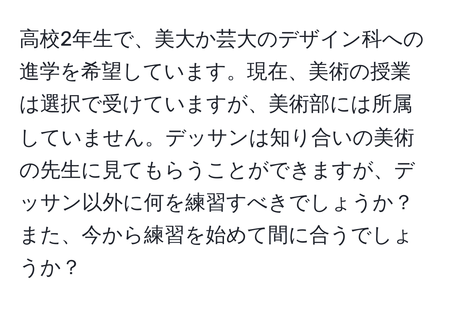 高校2年生で、美大か芸大のデザイン科への進学を希望しています。現在、美術の授業は選択で受けていますが、美術部には所属していません。デッサンは知り合いの美術の先生に見てもらうことができますが、デッサン以外に何を練習すべきでしょうか？また、今から練習を始めて間に合うでしょうか？