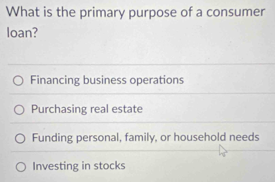 What is the primary purpose of a consumer
loan?
Financing business operations
Purchasing real estate
Funding personal, family, or household needs
Investing in stocks