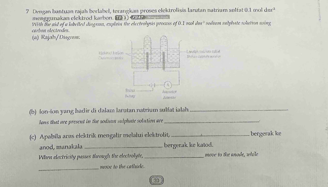 Dengan bantuan rajah berlabel, terangkan proses clektrolisis larutan natrium sulfat 0.1 mol dm^(-3)
menggunakan elektrod karbon BKBAT 
With the aid of a labelled dingram, explain the electrolysis process of 0.1 mol dm^3 sodium sulphate solution using 
carbon electrodes. 
(a) Rajah/Diagram: 
(b) Ion-ion yang hadir di dalam larutan natrium sulfat ialah_ 
Ions that are present in the sodinm sulphate solution are_ 
(c) Apabila arus elektrik mengalir melalui elektrolit, _bergerak ke 
anod, manakala _bergerak ke katod. 
When electricity passes through the electrolyte, _move to the anode, while 
_ 
move to the cathode. 
33