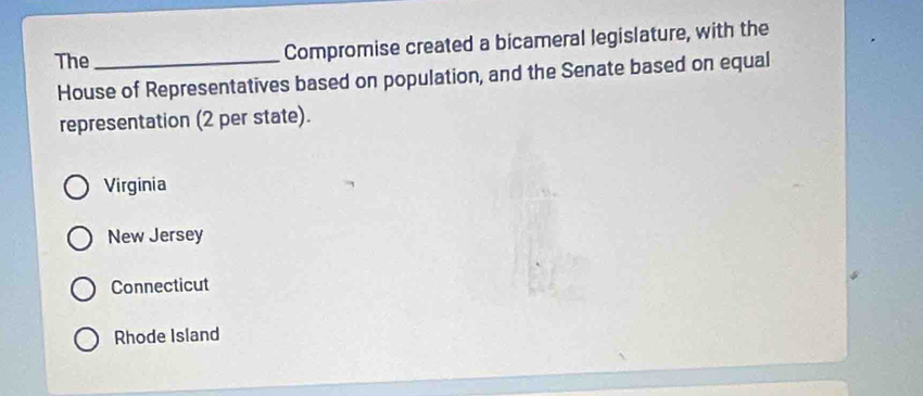 The _Compromise created a bicameral legislature, with the
House of Representatives based on population, and the Senate based on equal
representation (2 per state).
Virginia
New Jersey
Connecticut
Rhode Island