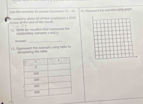 Use the scenario to answer Questions 12 - 14. 14. Represent the scenario using graph. 
. company gives all of their employees a $100
bonus at the end of the morm . 
12. Write an equation that represents the 
relationship between x and y. 
Answer:_ 
13. Represent the scenario using table by 
completing the table.