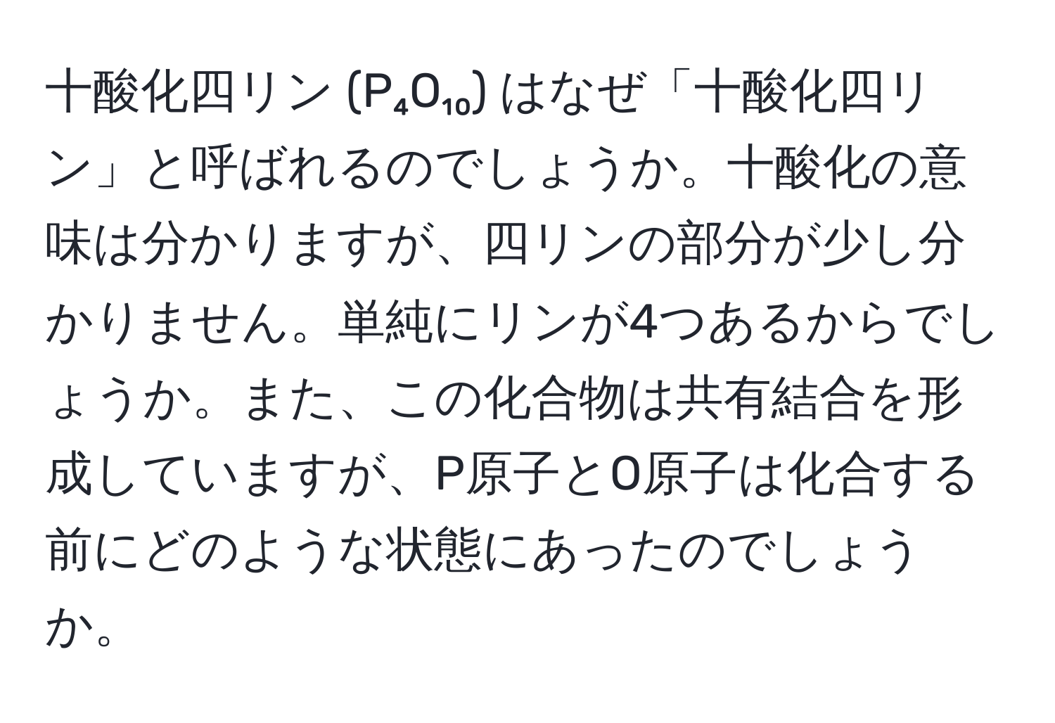 十酸化四リン (P₄O₁₀) はなぜ「十酸化四リン」と呼ばれるのでしょうか。十酸化の意味は分かりますが、四リンの部分が少し分かりません。単純にリンが4つあるからでしょうか。また、この化合物は共有結合を形成していますが、P原子とO原子は化合する前にどのような状態にあったのでしょうか。