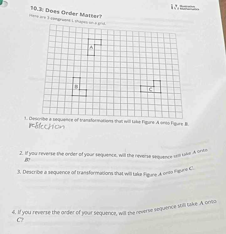 Mathematics Iustrative 
10.3: Does Order Matter? 
Here are 3 congruent L shapes on a grid. 
2. If you reverse the order of your sequence, will the reverse sequence still take A onto
B? 
3. Describe a sequence of transformations that will take Figure A onto Figure C 
4. If you reverse the order of your sequence, will the reverse sequence still take A onto
C?