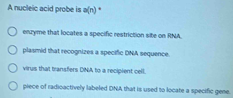 A nucleic acid probe is a(n) *
enzyme that locates a specific restriction site on RNA.
plasmid that recognizes a specific DNA sequence.
virus that transfers DNA to a recipient cell.
piece of radioactively labeled DNA that is used to locate a specific gene.