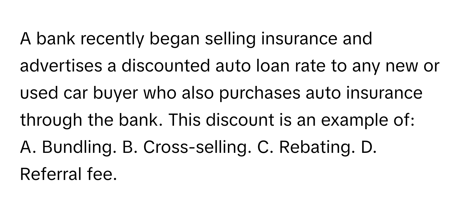 A bank recently began selling insurance and advertises a discounted auto loan rate to any new or used car buyer who also purchases auto insurance through the bank. This discount is an example of:

A. Bundling. B. Cross-selling. C. Rebating. D. Referral fee.